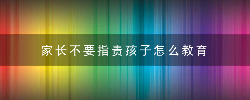 家长不要指责孩子怎么教育 家长如何做到不指责孩子